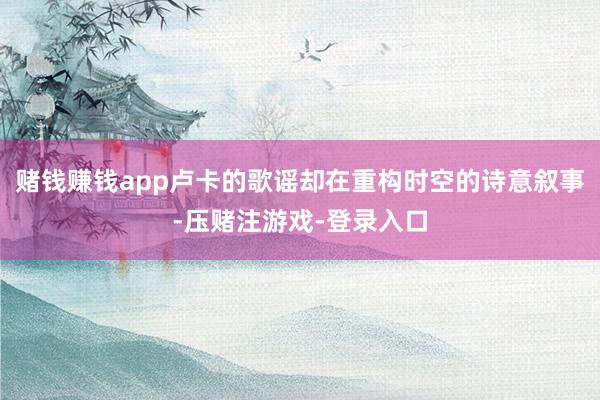 赌钱赚钱app卢卡的歌谣却在重构时空的诗意叙事-压赌注游戏-登录入口