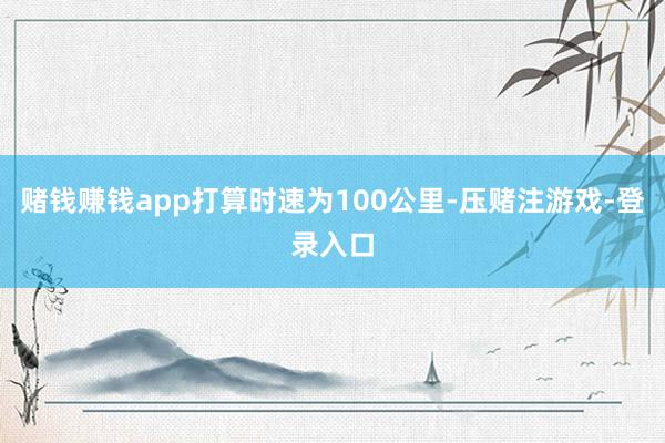 赌钱赚钱app打算时速为100公里-压赌注游戏-登录入口