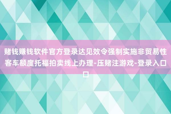 赌钱赚钱软件官方登录达见效令强制实施非贸易性客车额度托福拍卖线上办理-压赌注游戏-登录入口