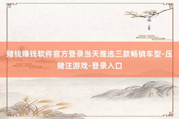 赌钱赚钱软件官方登录当天推选三款畅销车型-压赌注游戏-登录入口