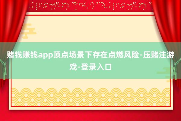 赌钱赚钱app顶点场景下存在点燃风险-压赌注游戏-登录入口