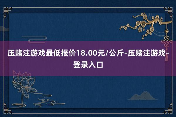 压赌注游戏最低报价18.00元/公斤-压赌注游戏-登录入口