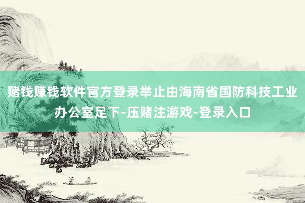 赌钱赚钱软件官方登录举止由海南省国防科技工业办公室足下-压赌注游戏-登录入口
