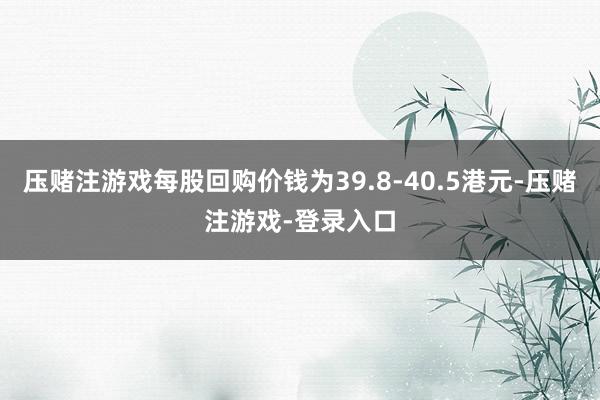 压赌注游戏每股回购价钱为39.8-40.5港元-压赌注游戏-登录入口