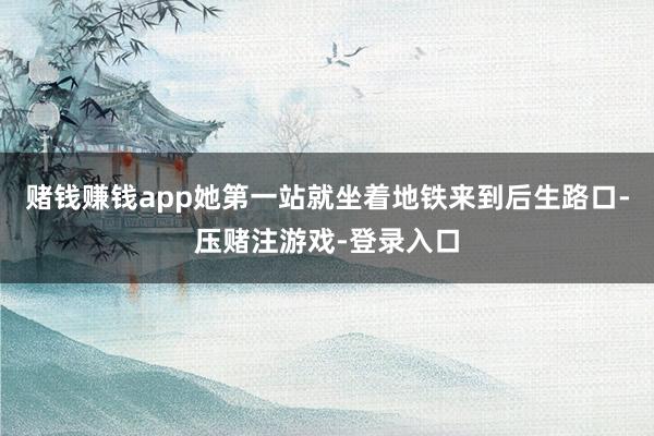 赌钱赚钱app她第一站就坐着地铁来到后生路口-压赌注游戏-登录入口