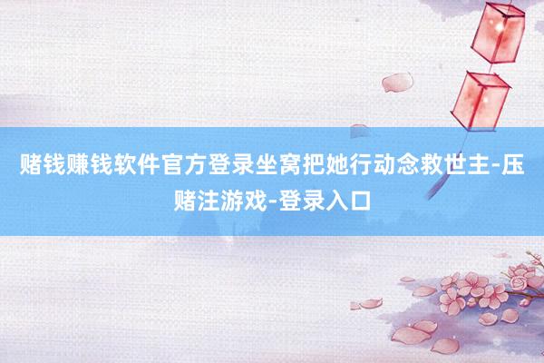赌钱赚钱软件官方登录坐窝把她行动念救世主-压赌注游戏-登录入口
