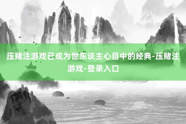 压赌注游戏已成为世东谈主心目中的经典-压赌注游戏-登录入口