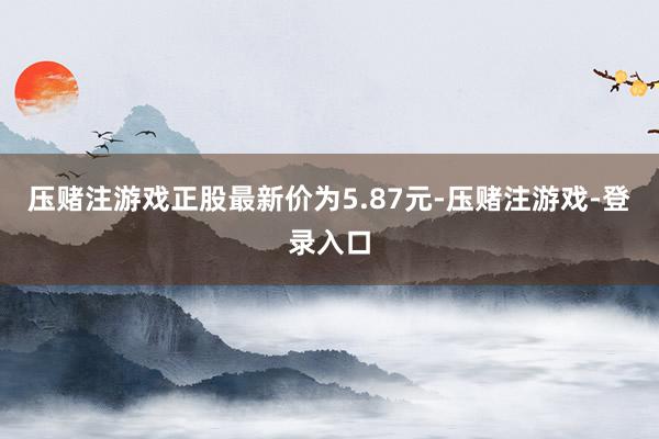 压赌注游戏正股最新价为5.87元-压赌注游戏-登录入口