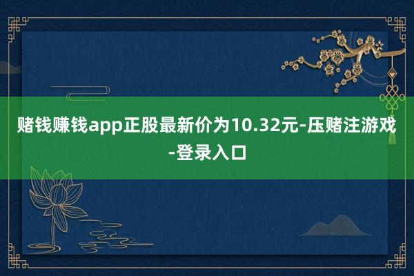 赌钱赚钱app正股最新价为10.32元-压赌注游戏-登录入口