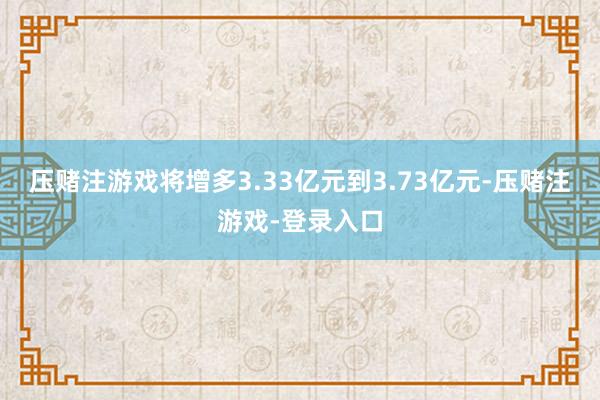 压赌注游戏将增多3.33亿元到3.73亿元-压赌注游戏-登录入口