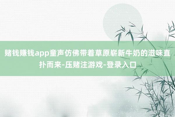 赌钱赚钱app童声仿佛带着草原崭新牛奶的滋味直扑而来-压赌注游戏-登录入口