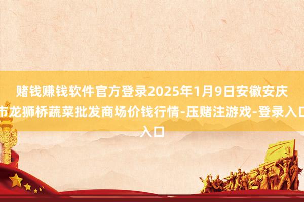 赌钱赚钱软件官方登录2025年1月9日安徽安庆市龙狮桥蔬菜批发商场价钱行情-压赌注游戏-登录入口