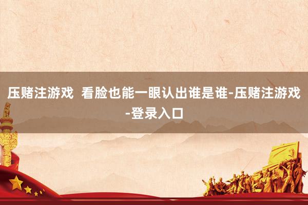 压赌注游戏  看脸也能一眼认出谁是谁-压赌注游戏-登录入口