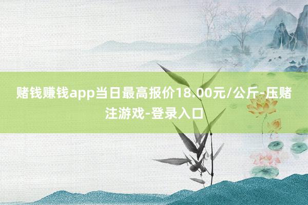 赌钱赚钱app当日最高报价18.00元/公斤-压赌注游戏-登录入口