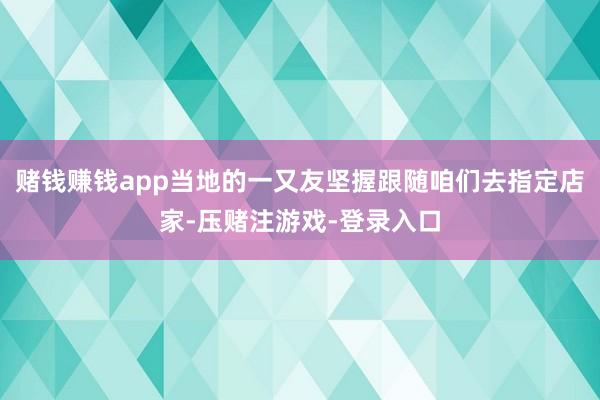 赌钱赚钱app当地的一又友坚握跟随咱们去指定店家-压赌注游戏-登录入口