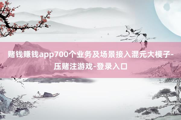 赌钱赚钱app700个业务及场景接入混元大模子-压赌注游戏-登录入口