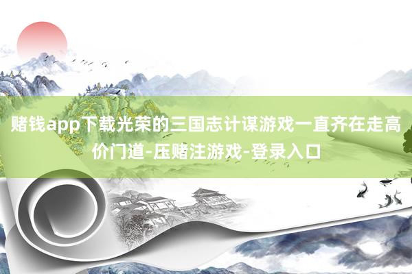 赌钱app下载光荣的三国志计谋游戏一直齐在走高价门道-压赌注游戏-登录入口
