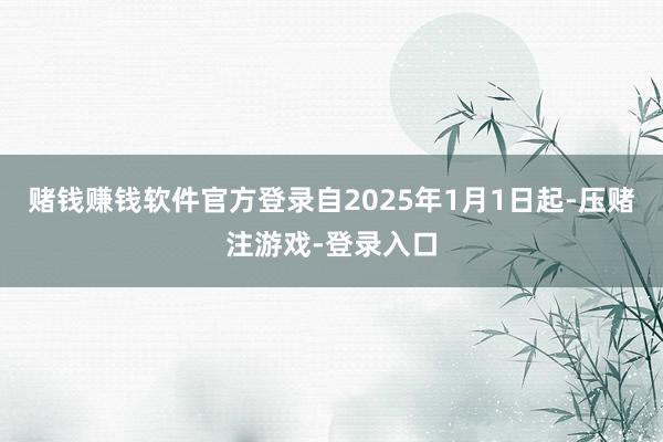 赌钱赚钱软件官方登录自2025年1月1日起-压赌注游戏-登录入口