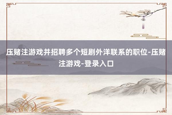 压赌注游戏并招聘多个短剧外洋联系的职位-压赌注游戏-登录入口