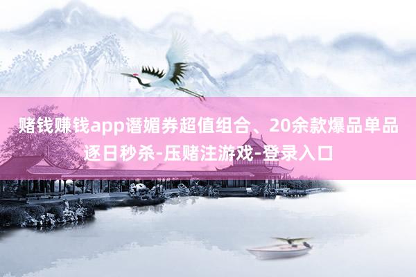 赌钱赚钱app谮媚券超值组合、20余款爆品单品逐日秒杀-压赌注游戏-登录入口