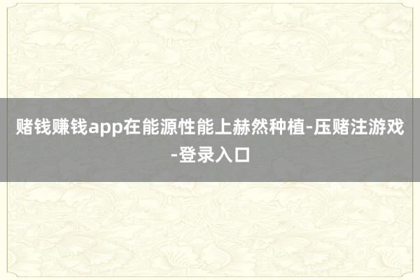 赌钱赚钱app在能源性能上赫然种植-压赌注游戏-登录入口