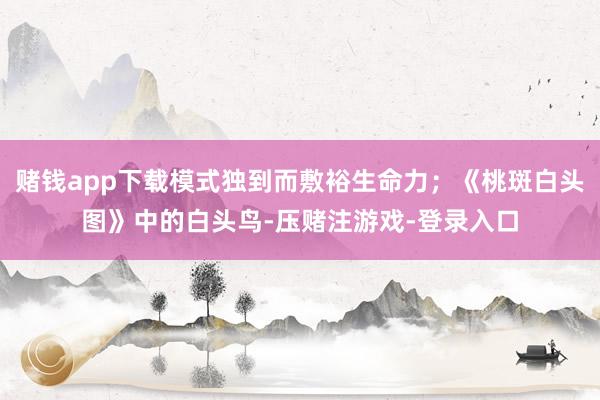 赌钱app下载模式独到而敷裕生命力；《桃斑白头图》中的白头鸟-压赌注游戏-登录入口