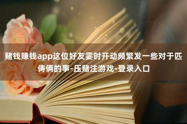赌钱赚钱app这位好友霎时开动频繁发一些对于匹俦俩的事-压赌注游戏-登录入口