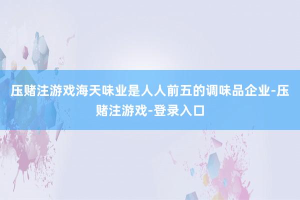 压赌注游戏海天味业是人人前五的调味品企业-压赌注游戏-登录入口
