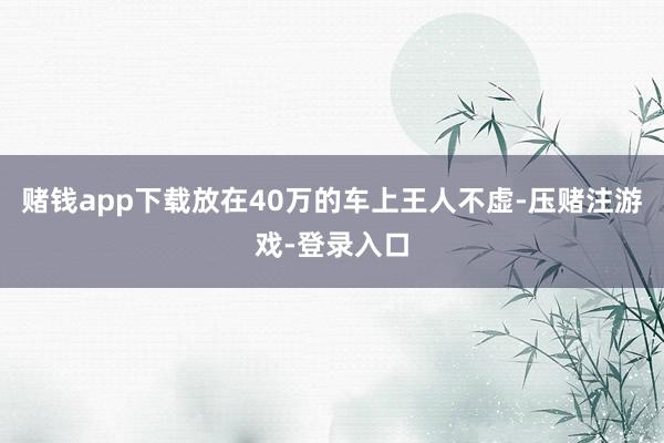 赌钱app下载放在40万的车上王人不虚-压赌注游戏-登录入口