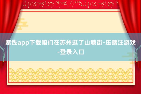 赌钱app下载咱们在苏州逛了山塘街-压赌注游戏-登录入口