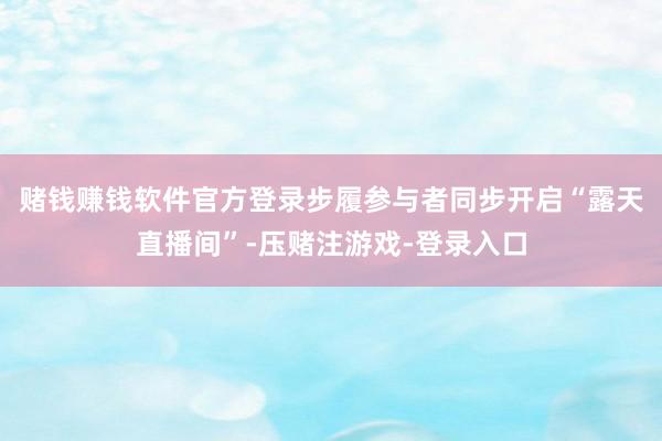 赌钱赚钱软件官方登录步履参与者同步开启“露天直播间”-压赌注游戏-登录入口
