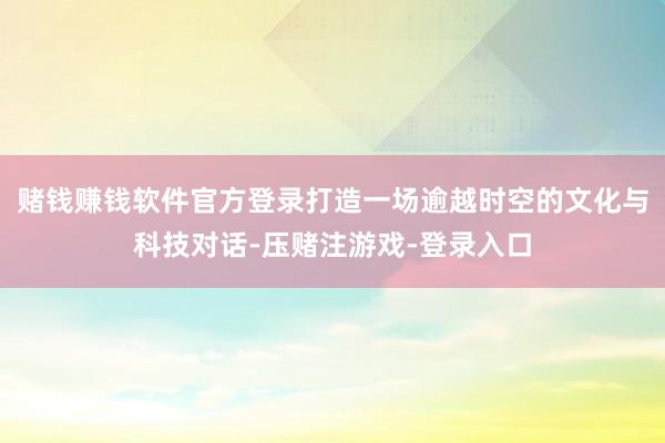 赌钱赚钱软件官方登录打造一场逾越时空的文化与科技对话-压赌注游戏-登录入口