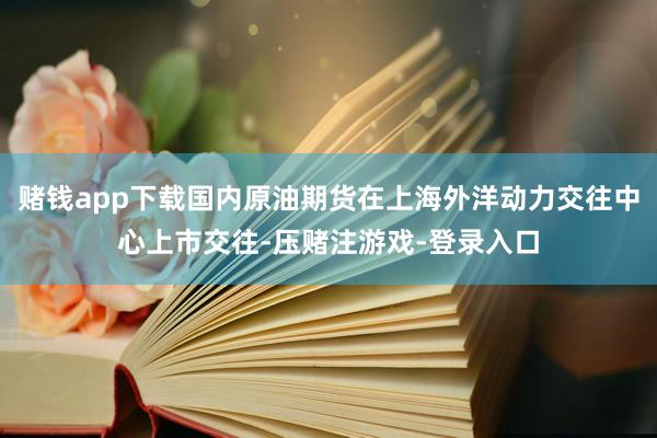 赌钱app下载国内原油期货在上海外洋动力交往中心上市交往-压赌注游戏-登录入口