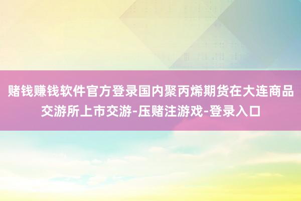赌钱赚钱软件官方登录国内聚丙烯期货在大连商品交游所上市交游-压赌注游戏-登录入口
