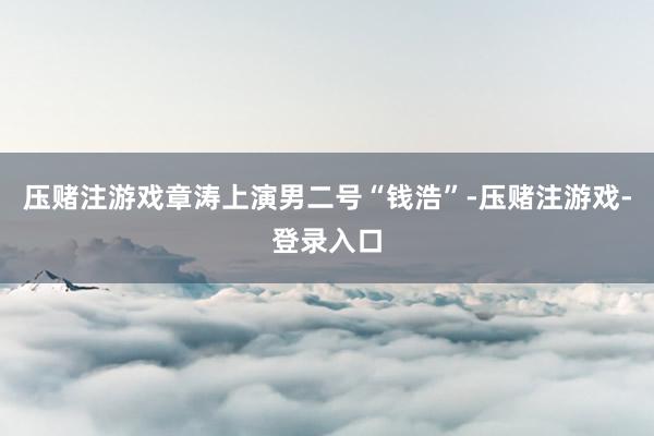 压赌注游戏章涛上演男二号“钱浩”-压赌注游戏-登录入口