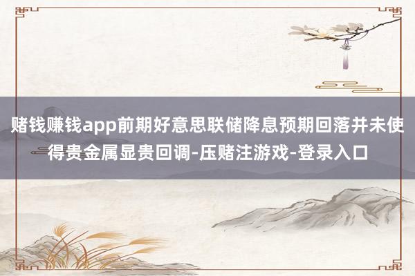 赌钱赚钱app前期好意思联储降息预期回落并未使得贵金属显贵回调-压赌注游戏-登录入口