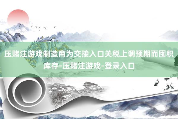 压赌注游戏制造商为交接入口关税上调预期而囤积库存-压赌注游戏-登录入口