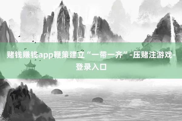 赌钱赚钱app鞭策建立“一带一齐”-压赌注游戏-登录入口