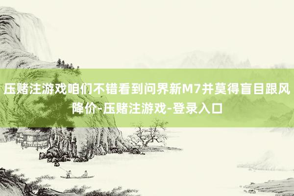 压赌注游戏咱们不错看到问界新M7并莫得盲目跟风降价-压赌注游戏-登录入口