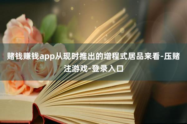 赌钱赚钱app从现时推出的增程式居品来看-压赌注游戏-登录入口
