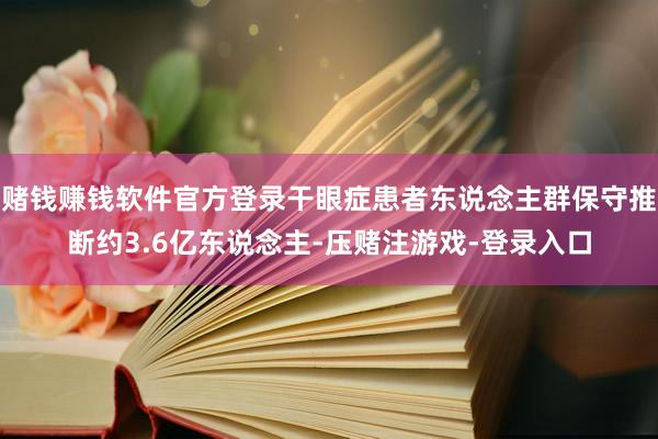 赌钱赚钱软件官方登录干眼症患者东说念主群保守推断约3.6亿东说念主-压赌注游戏-登录入口