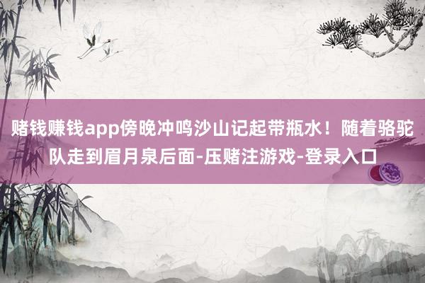 赌钱赚钱app傍晚冲鸣沙山记起带瓶水！随着骆驼队走到眉月泉后面-压赌注游戏-登录入口