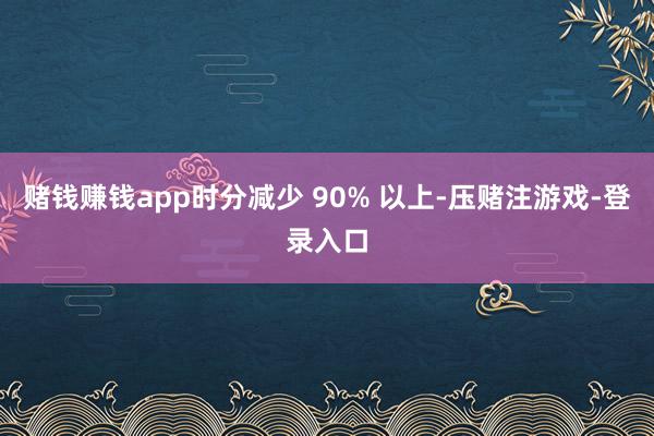 赌钱赚钱app时分减少 90% 以上-压赌注游戏-登录入口