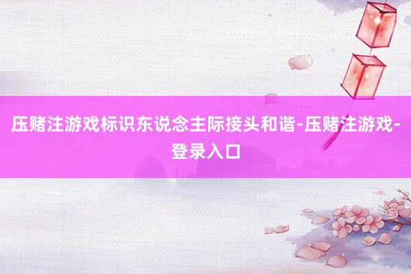 压赌注游戏标识东说念主际接头和谐-压赌注游戏-登录入口