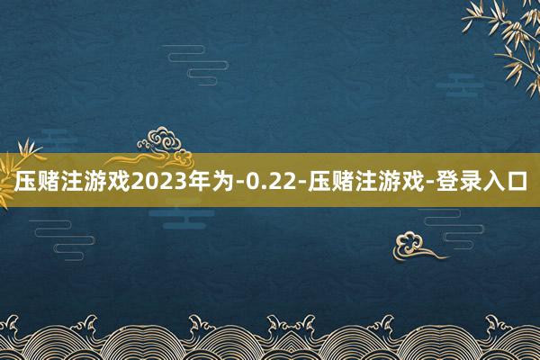 压赌注游戏2023年为-0.22-压赌注游戏-登录入口
