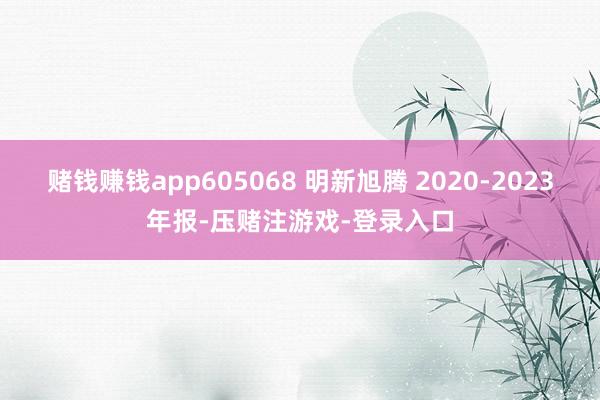 赌钱赚钱app605068 明新旭腾 2020-2023年报-压赌注游戏-登录入口