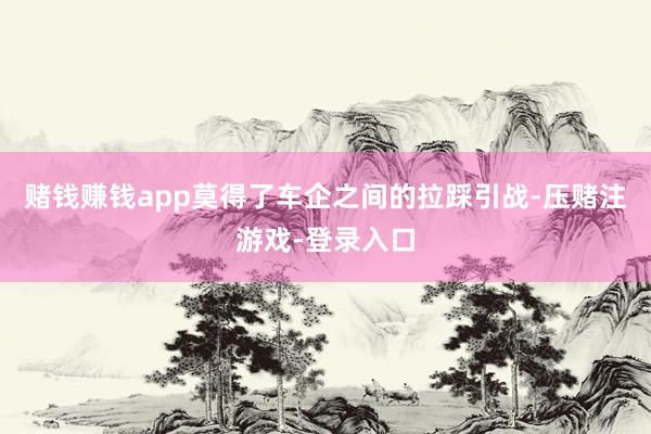 赌钱赚钱app莫得了车企之间的拉踩引战-压赌注游戏-登录入口
