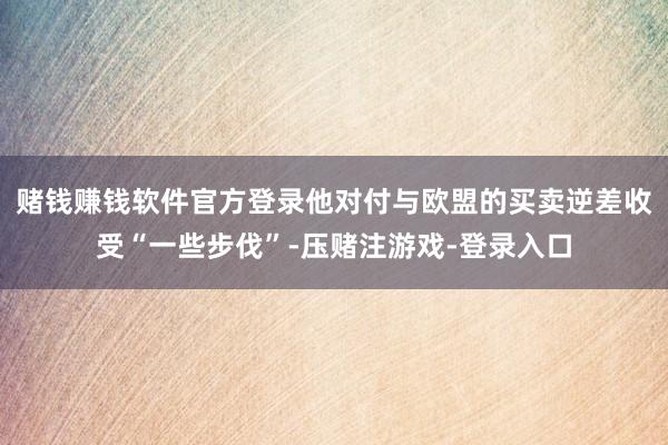 赌钱赚钱软件官方登录他对付与欧盟的买卖逆差收受“一些步伐”-压赌注游戏-登录入口