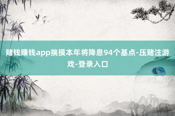 赌钱赚钱app揣摸本年将降息94个基点-压赌注游戏-登录入口