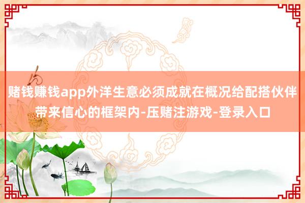 赌钱赚钱app外洋生意必须成就在概况给配搭伙伴带来信心的框架内-压赌注游戏-登录入口
